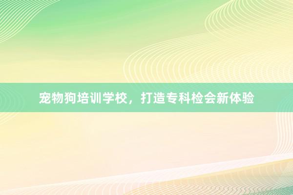 宠物狗培训学校，打造专科检会新体验